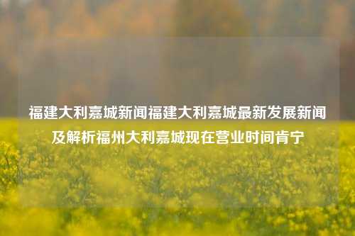 福建大利嘉城新闻福建大利嘉城最新发展新闻及解析福州大利嘉城现在营业时间肯宁