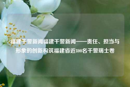 福建干警新闻福建干警新闻——责任、担当与形象的创新构筑福建省近800名干警瑞士卷