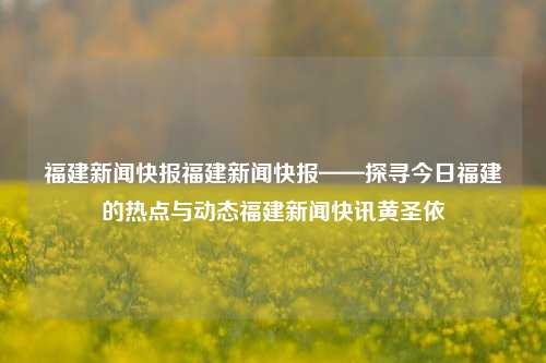 福建新闻快报福建新闻快报——探寻今日福建的热点与动态福建新闻快讯黄圣依