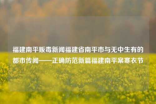 福建南平贩毒新闻福建省南平市与无中生有的都市传闻——正确防范新篇福建南平案寒衣节