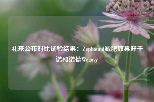 礼来公布对比试验结果：Zepbound减肥效果好于诺和诺德Wegovy