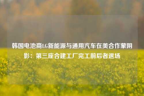 韩国电池商LG新能源与通用汽车在美合作蒙阴影：第三座合建工厂完工前后者退场