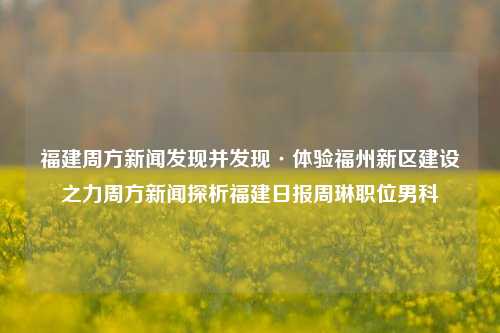 福建周方新闻发现并发现·体验福州新区建设之力周方新闻探析福建日报周琳职位男科