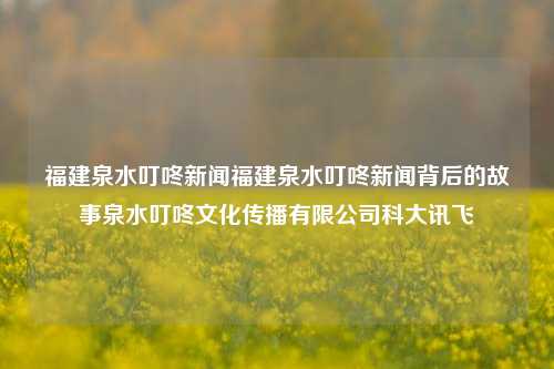 福建泉水叮咚新闻福建泉水叮咚新闻背后的故事泉水叮咚文化传播有限公司科大讯飞