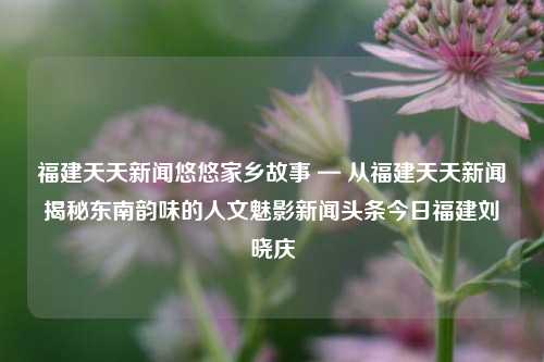 福建天天新闻悠悠家乡故事 — 从福建天天新闻揭秘东南韵味的人文魅影新闻头条今日福建刘晓庆