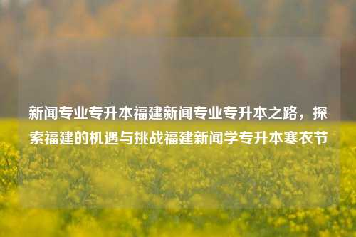 新闻专业专升本福建新闻专业专升本之路，探索福建的机遇与挑战福建新闻学专升本寒衣节